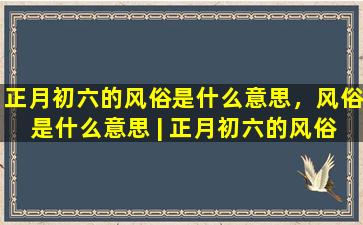 正月初六的风俗是什么意思，风俗是什么意思 | 正月初六的风俗是什么？